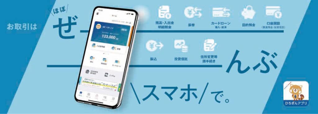 お取引はほぼぜーんぶスマホで。ほぼすべての銀行取引がスマートフォンアプリで完結するひろぎんアプリ。残高・入出金明細照会、振替、カードローン、目的預金、口座開設、振込、投資信託、住所変更等諸手続き。