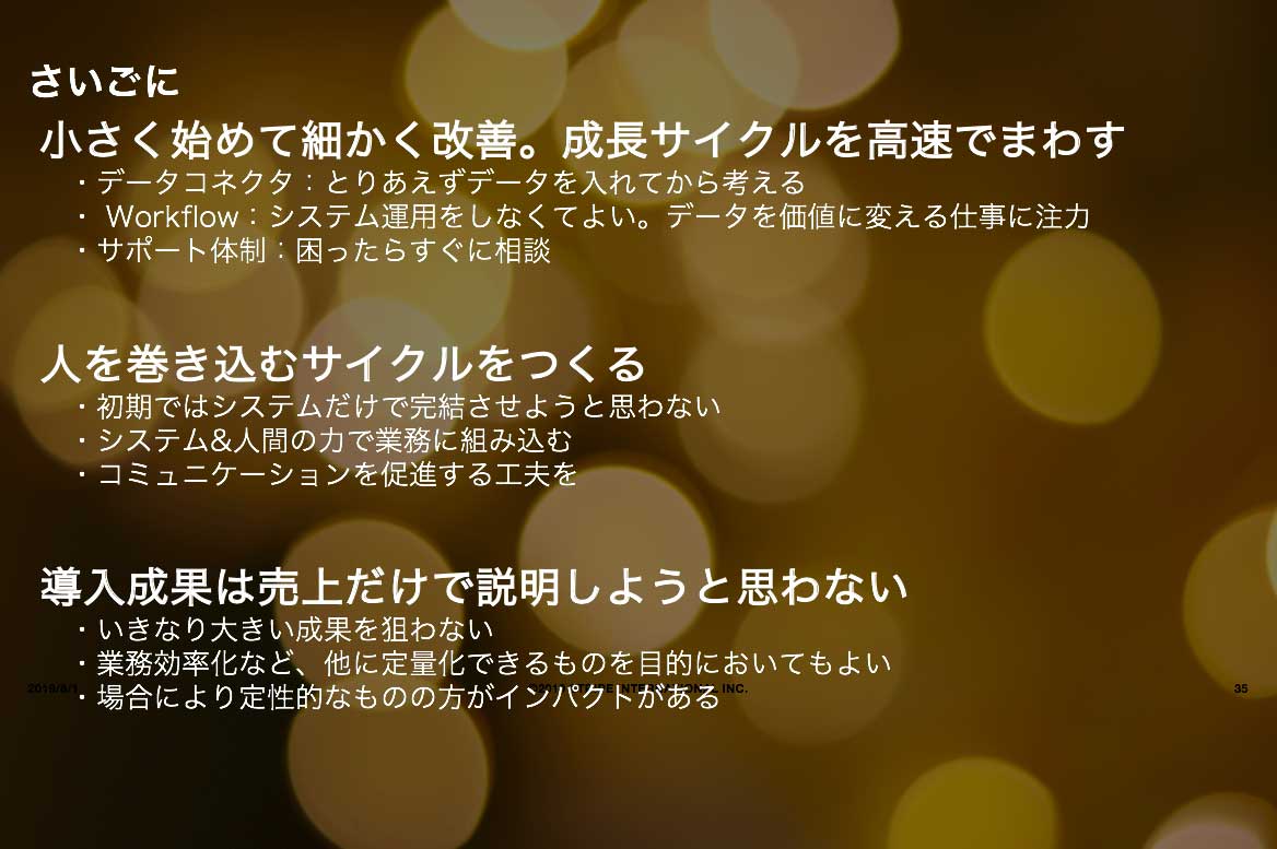 デジタルトランスフォーメーションを推進するためのポイント説明:
小さく始めて細かく改善。成長サイクルを高速でまわす。
・データコネクタ:とりあえずデータを入れてから考える。
・Workflow:システム運用をしなくてよい。データを価値に変える仕事に注力。
・サポート体制:困ったらすぐに相談
人を巻き込むサイクルをつくる
・初期ではシステムだけで完結させようと思わない。
・システム&人間のちからで業務に組み込む
・コミュニケーションを促進する工夫を
導入成果は売上だけで説明しようと思わない
・いきなり大きい成果を狙わない。
・業務効率化など、他に定量化できるものを目的においてもよい。
・場合により定性的なものの方がインパクトがある。