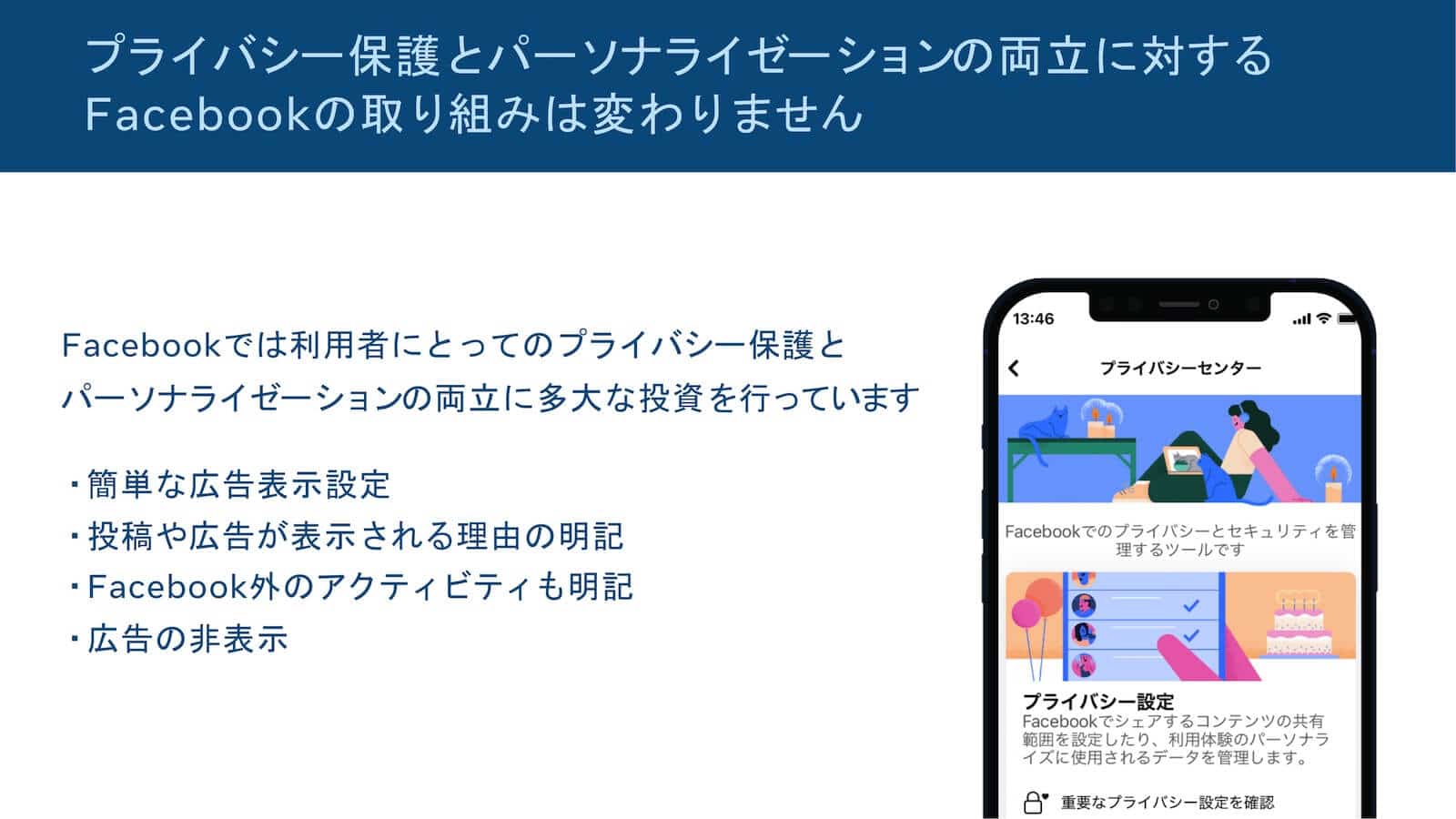 パーソナライゼーションとプライバシーを両立するFacebookの取り組み:「Facebookでは利用者にとってのプライバシー保護とパーソナライゼーションの両立に多大な投資を行っています」簡単な広告表示設定、投稿や広告が表示される理由の明記、Facebook外のアクティビティも明記、広告の非表示。