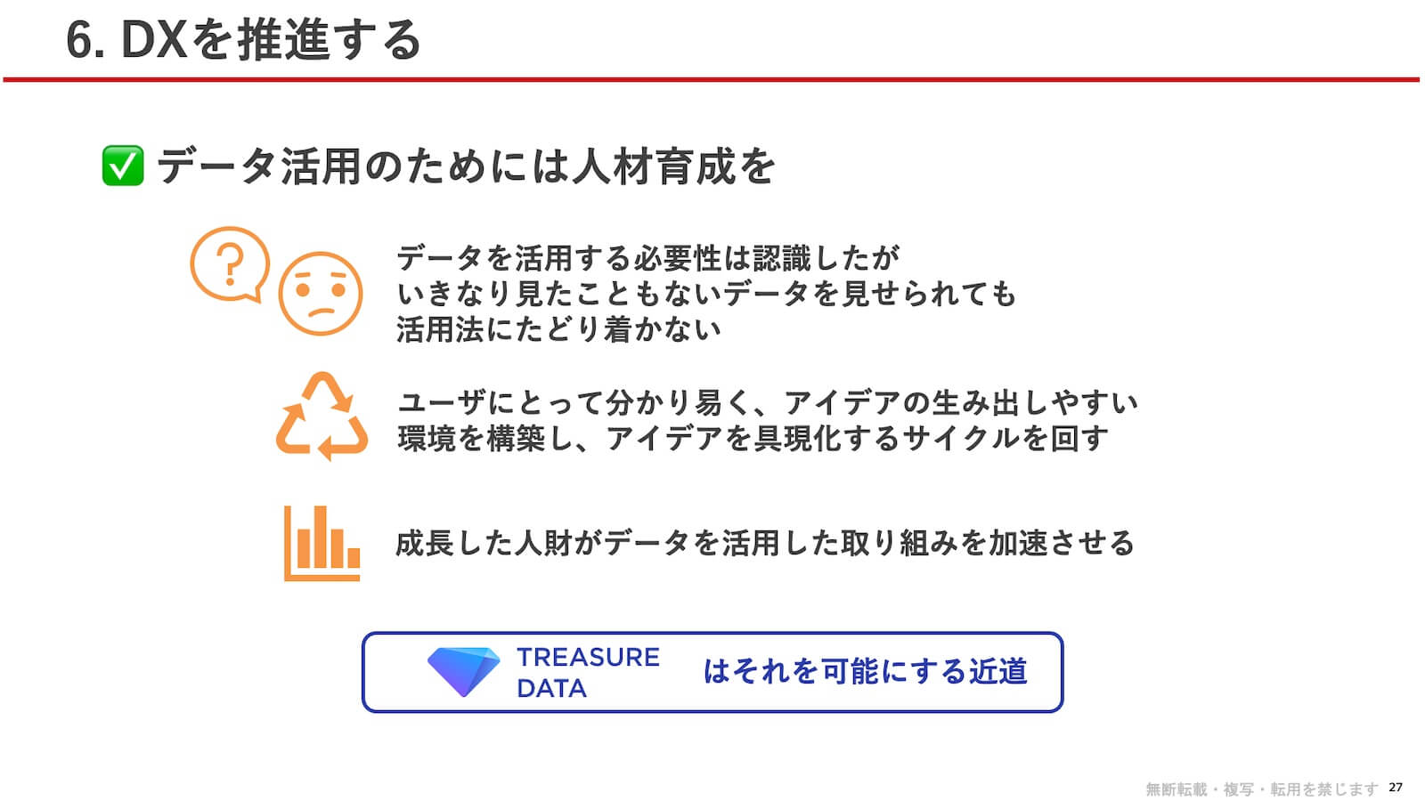 データ活用のためには人材育成を:データを活用する必要性は認識したが、いきなり見たこともないデータを見せられても活用法にたどり着かない。ユーザにとって分かり易く、アイデアの生み出しやすい環境を構築し、アイデアを具現化するサイクルを回す。成長した人財がデータを活用した取り組みを加速させる。TREASURE DATA はそれを可能にする近道。