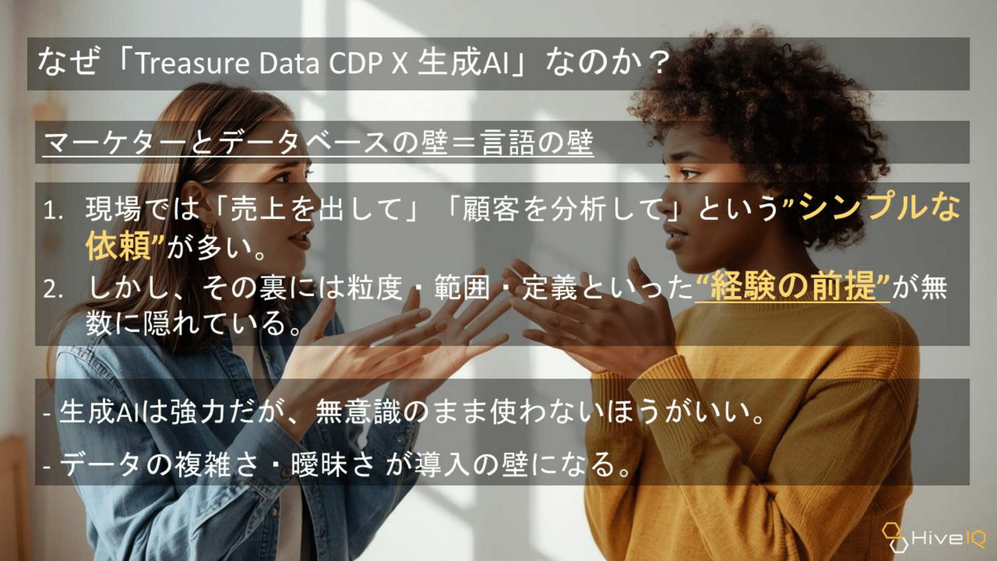 なぜ「Treasure Data CDP × 生成AI」なのか？：マーケターとデータベースの壁＝言語の壁。
1. 現場では「売上を出して」「顧客を分析して」という“シンプルな依頼”が多い。
2. しかし、その裏には粒度・範囲・定義といった“経験の前提”が無数に隠れている。
- 生成AIは強力だが、無意識のまま使わないほうがいい。
- データの複雑さ・曖昧さが導入の壁になる。