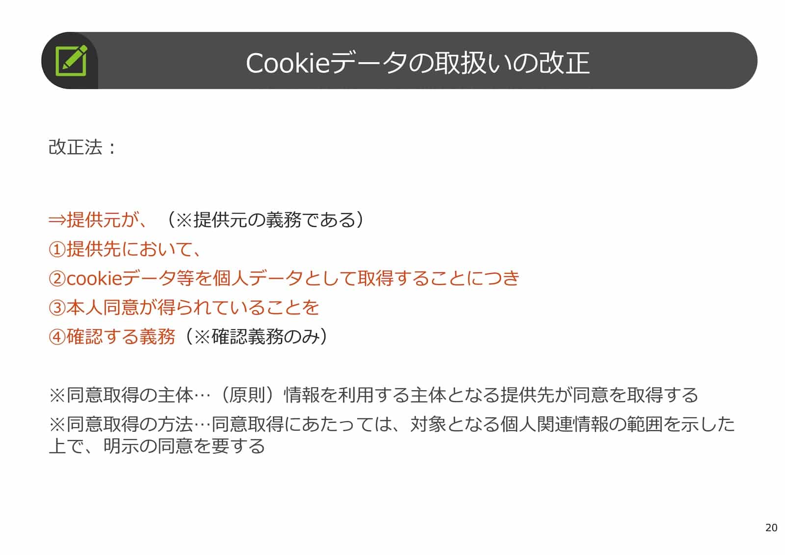 Cookieデータの取扱いの改正：
改正法：提供元が、（※提供元の義務である）
① 提供先において、
② cookieデータ等を個人データとして取得することにつき
③ 本人同意が得られていることを
④ 確認する義務（※確認義務のみ）
※同意取得の主体…（原則）情報を利用する主体となる提供先が同意を取得する。
※同意取得の方法…同意取得にあたっては、対象となる個人関連情報の範囲を示した上で、明示の同意を要する。