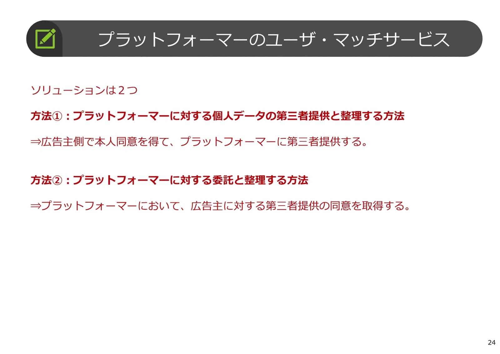 プラットフォーマーのユーザ・マッチサービス：ソリューションは2つ
方法①：プラットフォーマーに対する個人データの第三者提供と整理する方法⇒広告主側で本人同意を得て、プラットフォーマーに第三者提供する。
方法②：プラットフォーマーに対する委託と整理する方法⇒プラットフォーマーにおいて、広告主に対する第三者提供の同意を取得する。