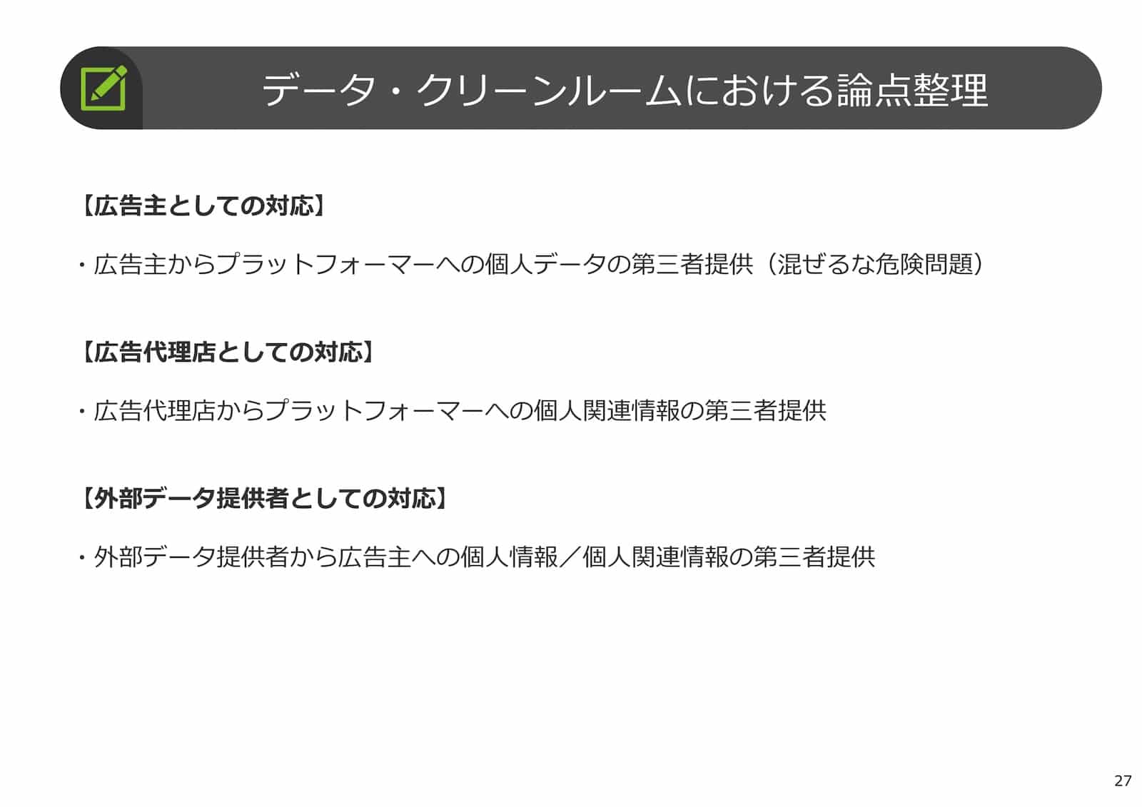 データ・クリーンルームにおける論点整理：
【広告主としての対応】
・広告主からプラットフォーマーへの個人データの第三者提供（混ぜるな危険問題）
【広告代理店としての対応】
・広告代理店からプラットフォーマーへの個人関連情報の第三者提供
【外部データ提供者としての対応】
・外部データ提供者から広告主への個人情報／個人関連情報の第三者提供