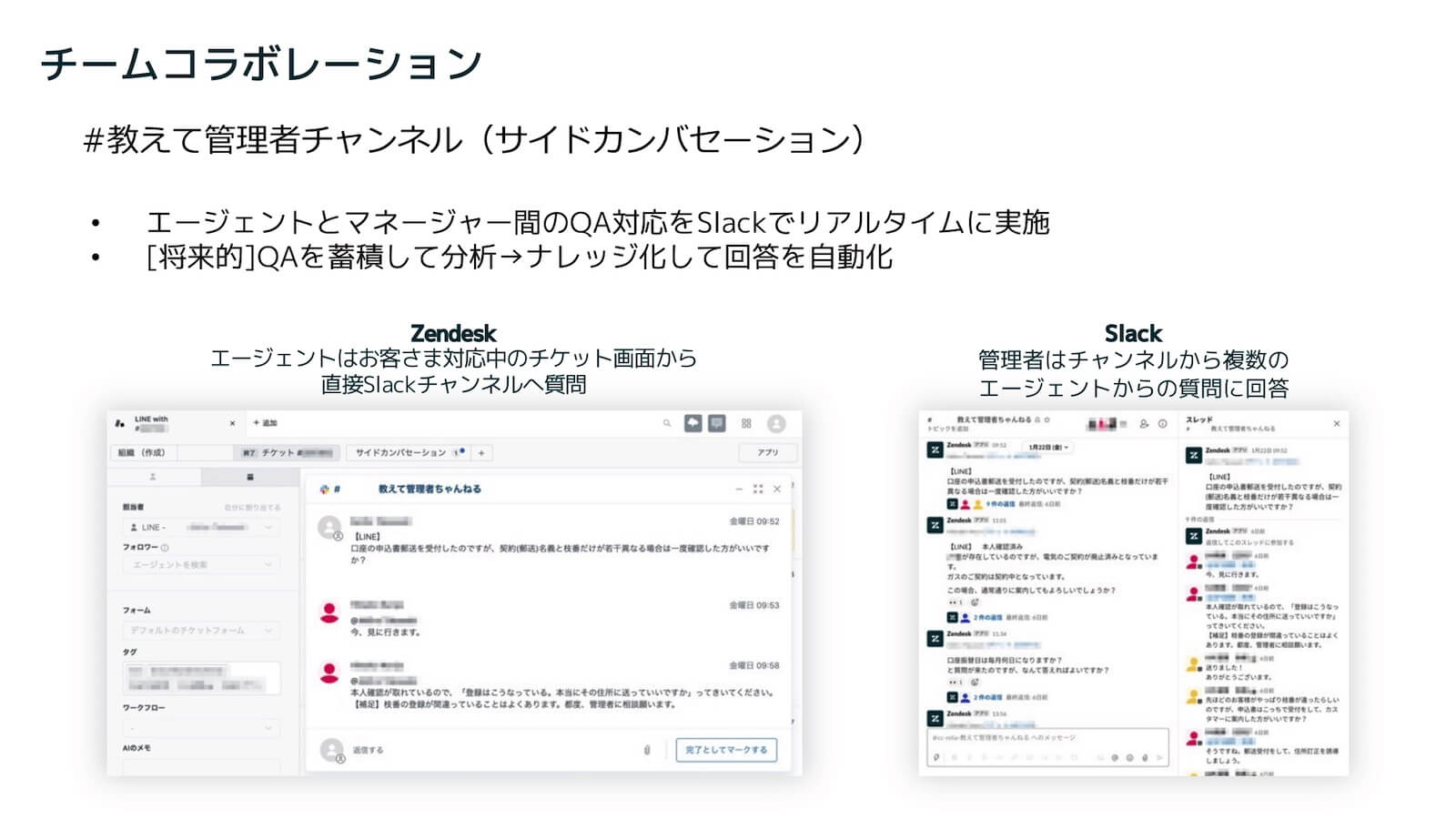 チームコラボレーション：#教えて管理者チャンネル（サイドカンバセーション）。
・エージェントとマネージャー間のQA対応をSlackでリアルタイムに実施
・将来的にQAを蓄積して分析 → ナレッジ化して回答を自動化
Zendesk :エージェントはお客さま対応中のチケット画面から直接Slackチャンネルへ質問。
Slack:管理者はSlackチャンネルで複数のエージェントからの質問に回答。