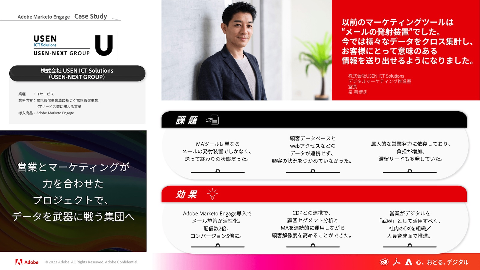 Adobe Marketo Engage のケーススタディ：株式会社USEN ICT Solutions（USEN-NEXT GROUP）事例。
「以前のマーケティングツールは“メールの発射装置”でした。今では様々なデータをクロス集計し、お客様にとって意味のある情報を送り出せるようになりました。 株式会社USEN ICT Solutions　デジタルマーケティング推進室 室長 泉 善博氏」
課題として、
・MAツールは単なるメールの発射装置でしかなく、送って終わりの状態だった。
・顧客データベースとWebアクセスなどのデータが連携せず、顧客の状況をつかめていなかった。
・属人的な営業努力に依存しており、負担が増加、滞留リードも多発していた。
効果として、
・Adobe Marketo Engage導入でメール施策が活性化、配信数2倍、コンバージョン5倍に。
・CDPとの連携で、顧客セグメント分析とMAを連続的に運用しながら顧客解像度を高めることができた。
・営業がデジタルを武器として活用すべく、社内のDXを組織／人員育成面で推進。
「営業とマーケティングが力を合わせたプロジェクトで、データを武器に戦う集団へ」